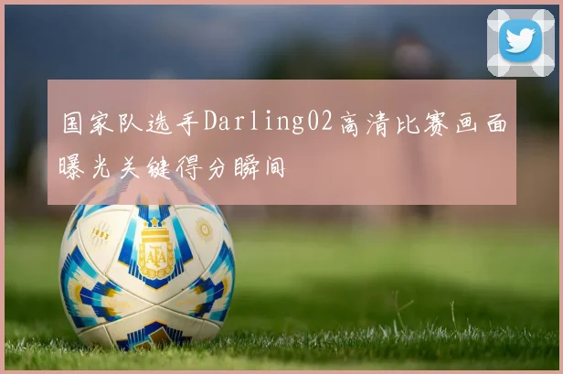 国家队选手Darling02高清比赛画面曝光关键得分瞬间