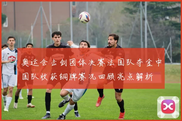 奥运会击剑团体决赛法国队夺金中国队收获铜牌赛况回顾亮点解析