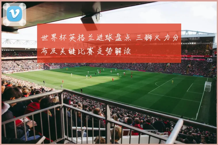 世界杯英格兰进球盘点 三狮火力分布及关键比赛走势解读