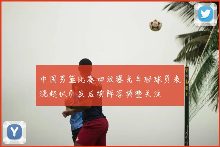 中国男篮比赛回放曝光年轻球员表现起伏引发后续阵容调整关注