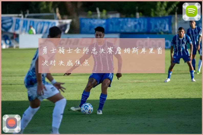 勇士骑士会师总决赛詹姆斯库里首次对决成焦点