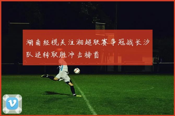 湖南经视关注湘超联赛争冠战长沙队逆转取胜冲击榜首