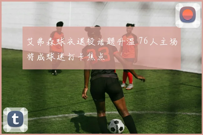 艾弗森球衣退役话题升温 76人主场将成球迷打卡焦点
