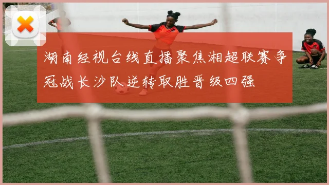 湖南经视台线直播聚焦湘超联赛争冠战长沙队逆转取胜晋级四强