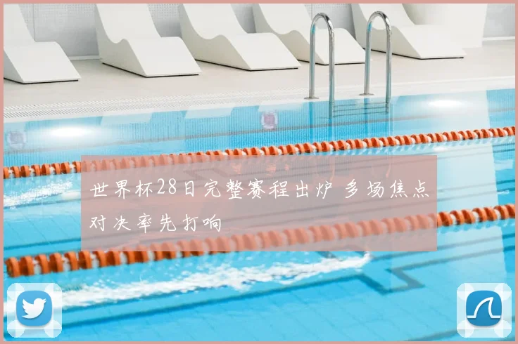 世界杯28日完整赛程出炉 多场焦点对决率先打响