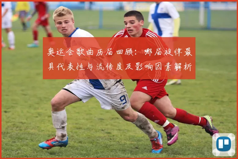 奥运会歌曲历届回顾：哪届旋律最具代表性与流传度及影响因素解析