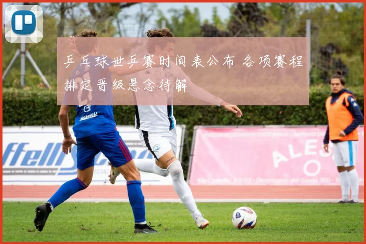 乒乓球世乒赛时间表公布 各项赛程排定晋级悬念待解