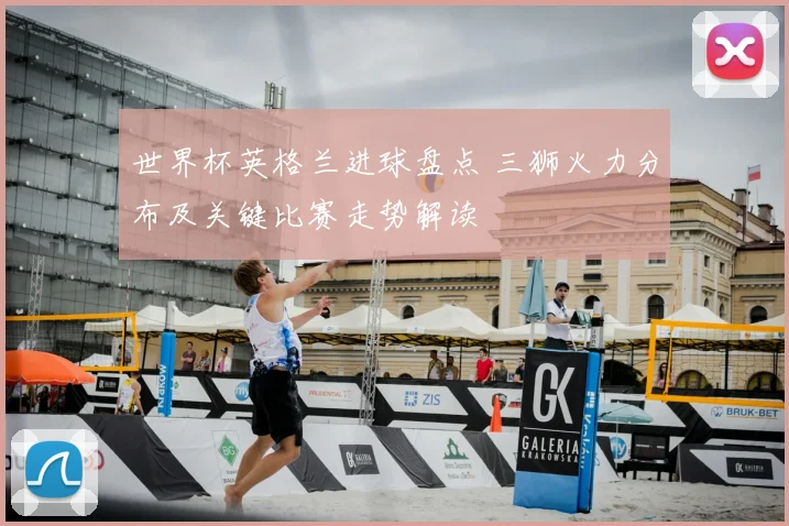 世界杯英格兰进球盘点 三狮火力分布及关键比赛走势解读