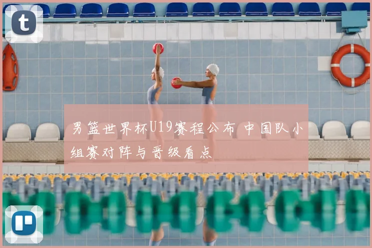 男篮世界杯U19赛程公布 中国队小组赛对阵与晋级看点