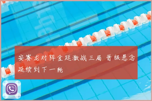 安赛龙对阵金廷激战三局 晋级悬念延续到下一轮