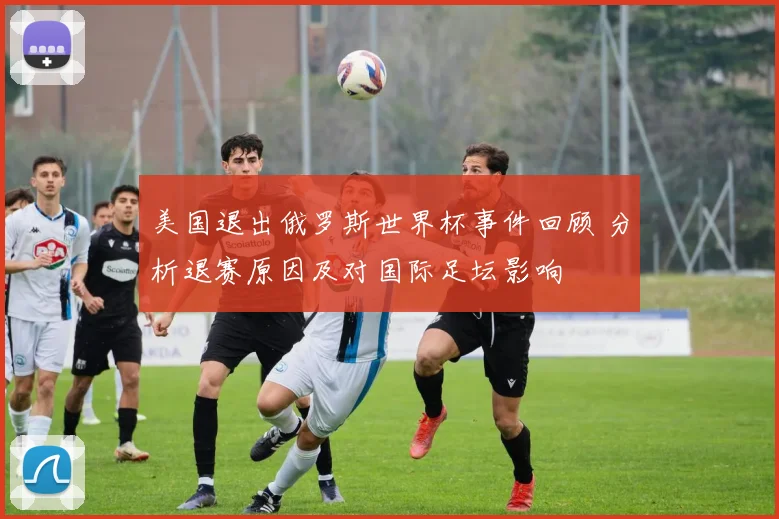 美国退出俄罗斯世界杯事件回顾 分析退赛原因及对国际足坛影响