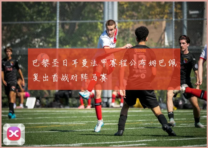 巴黎圣日耳曼法甲赛程公布姆巴佩复出首战对阵马赛