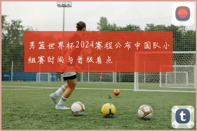 男篮世界杯2024赛程公布中国队小组赛时间与晋级看点