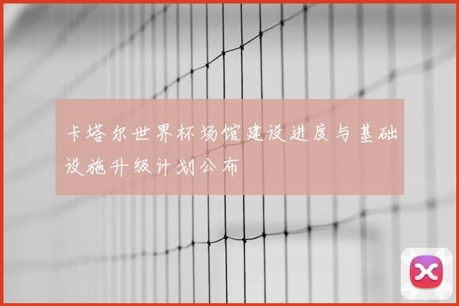 卡塔尔世界杯场馆建设进度与基础设施升级计划公布