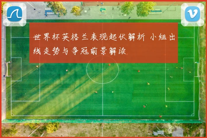 世界杯英格兰表现起伏解析 小组出线走势与争冠前景解读