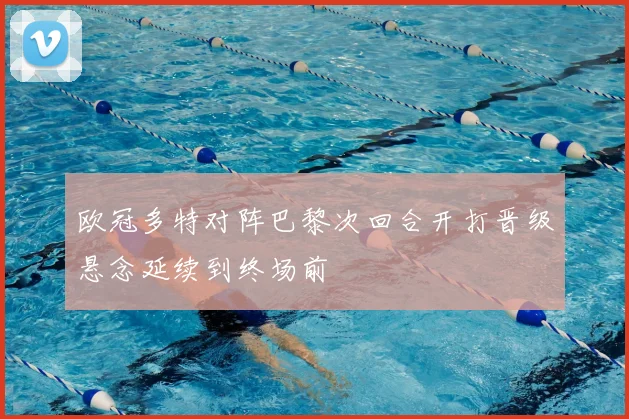 欧冠多特对阵巴黎次回合开打晋级悬念延续到终场前