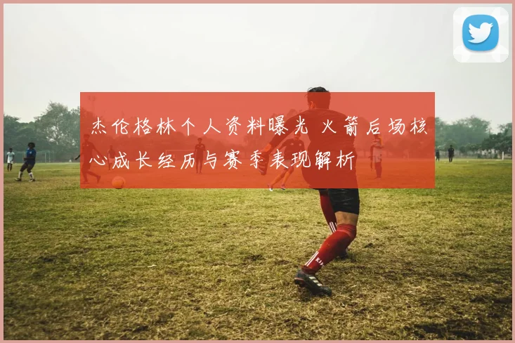 杰伦格林个人资料曝光 火箭后场核心成长经历与赛季表现解析