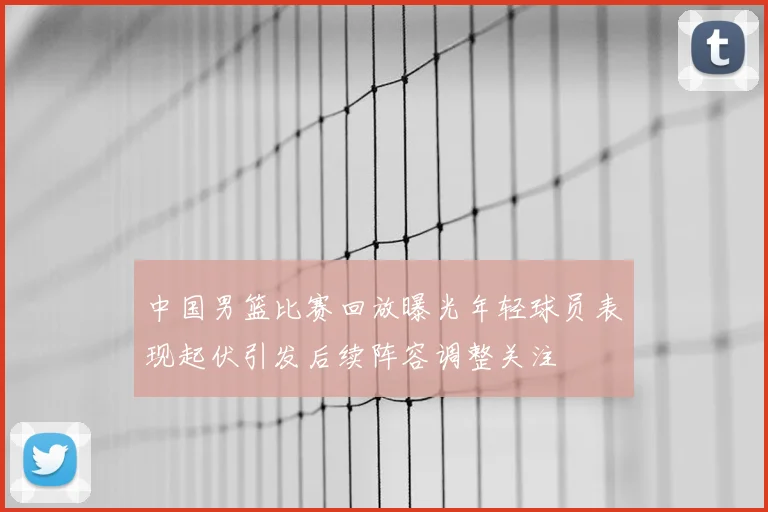 中国男篮比赛回放曝光年轻球员表现起伏引发后续阵容调整关注
