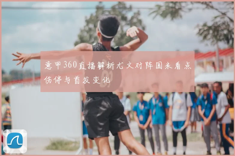 意甲360直播解析尤文对阵国米看点伤停与首发变化