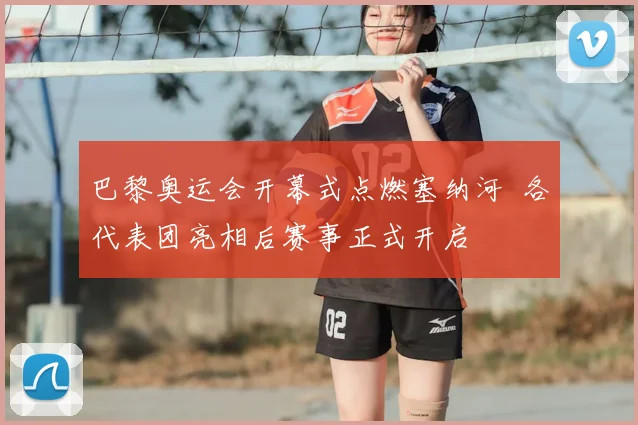 巴黎奥运会开幕式点燃塞纳河 各代表团亮相后赛事正式开启