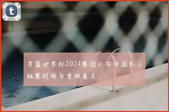 男篮世界杯2024赛程公布中国队小组赛时间与晋级看点