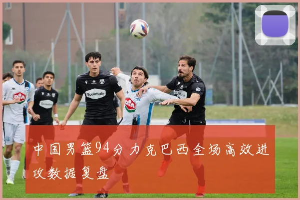 中国男篮94分力克巴西全场高效进攻数据复盘
