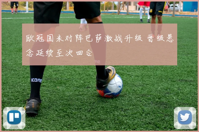 欧冠国米对阵巴萨激战升级 晋级悬念延续至次回合