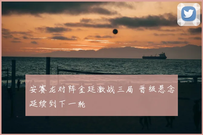 安赛龙对阵金廷激战三局 晋级悬念延续到下一轮