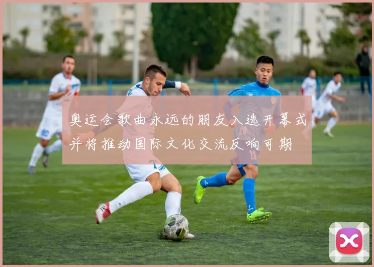 奥运会歌曲永远的朋友入选开幕式并将推动国际文化交流反响可期