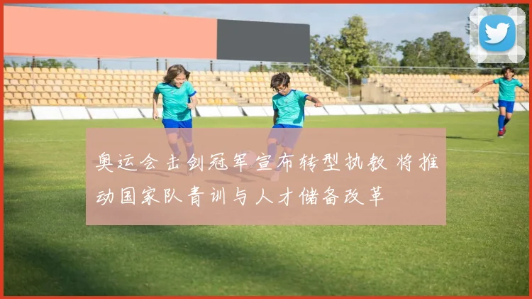 奥运会击剑冠军宣布转型执教 将推动国家队青训与人才储备改革