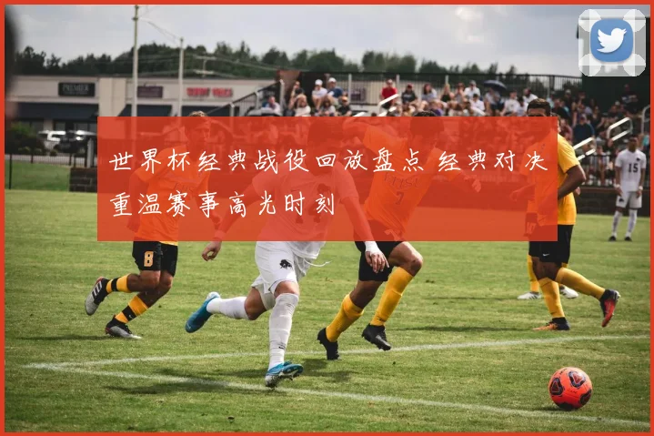 世界杯经典战役回放盘点 经典对决重温赛事高光时刻