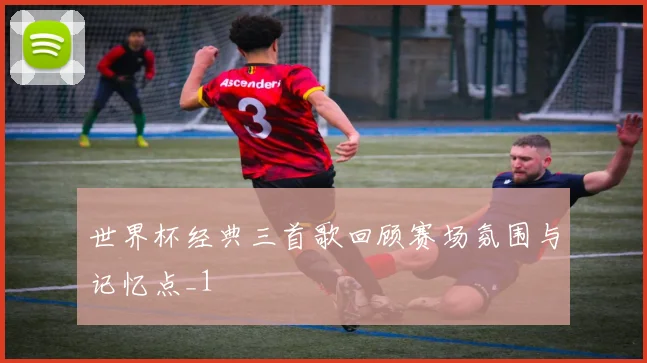 世界杯经典三首歌回顾赛场氛围与记忆点_1