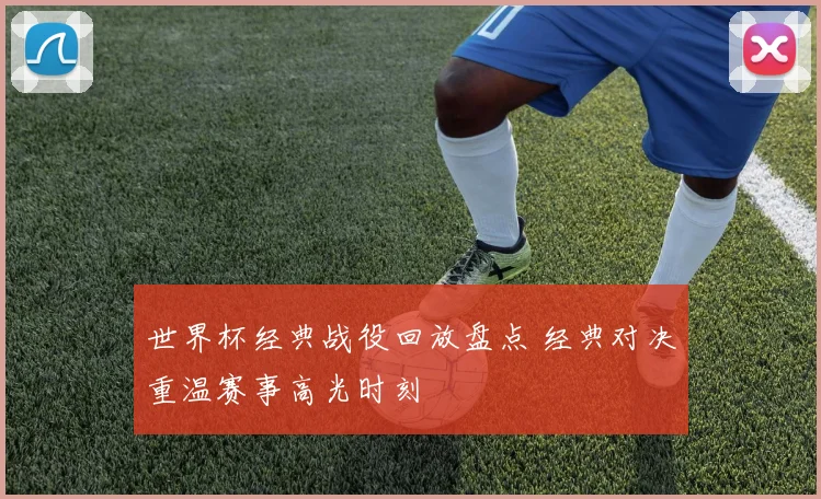 世界杯经典战役回放盘点 经典对决重温赛事高光时刻