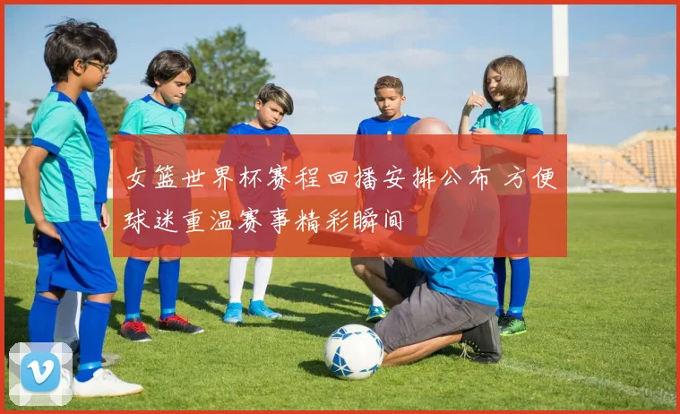 女篮世界杯赛程回播安排公布 方便球迷重温赛事精彩瞬间