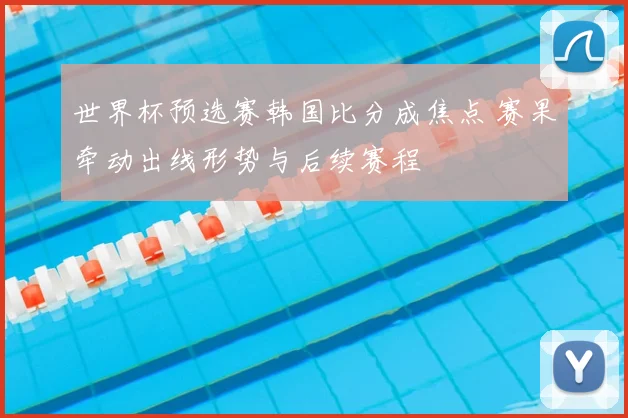 世界杯预选赛韩国比分成焦点 赛果牵动出线形势与后续赛程