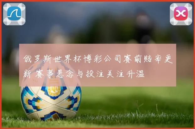 俄罗斯世界杯博彩公司赛前赔率更新 赛事悬念与投注关注升温