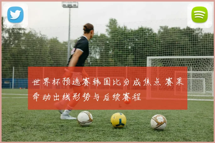 世界杯预选赛韩国比分成焦点 赛果牵动出线形势与后续赛程